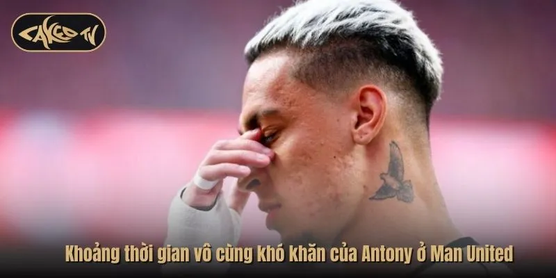 Khoảng thời gian vô cùng khó khăn của Antony ở Man United